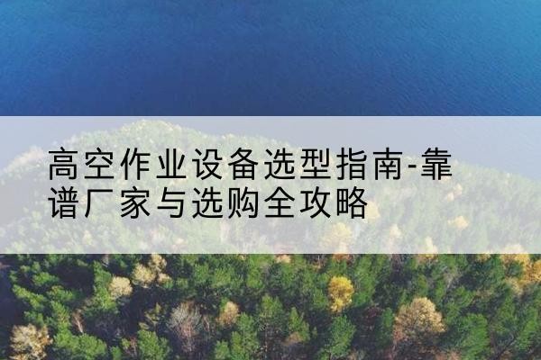 明山升降车厂家-高空作业设备选型指南-靠谱厂家与选购全攻略