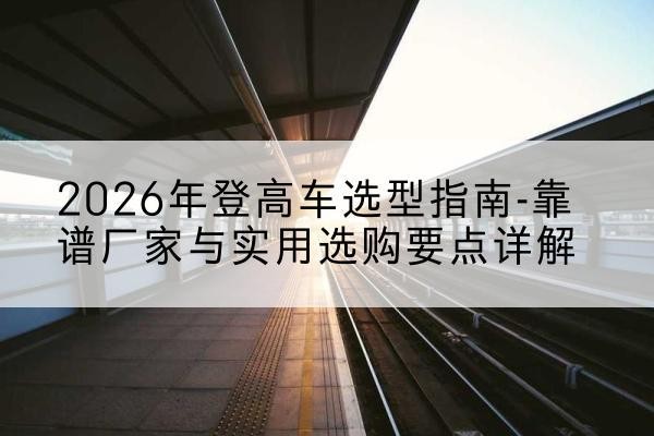 明山登高车厂家推荐-2026年登高车选型指南-靠谱厂家与实用选购要点详解