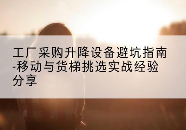 明山移动式升降机怎么选-工厂采购升降设备避坑指南-移动与货梯挑选实战经验分享