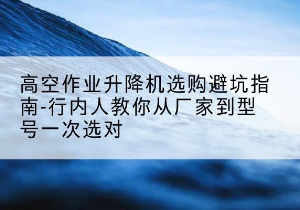 明山升降平台厂家-高空作业升降机选购避坑指南-行内人教你从厂家到型号一次选对