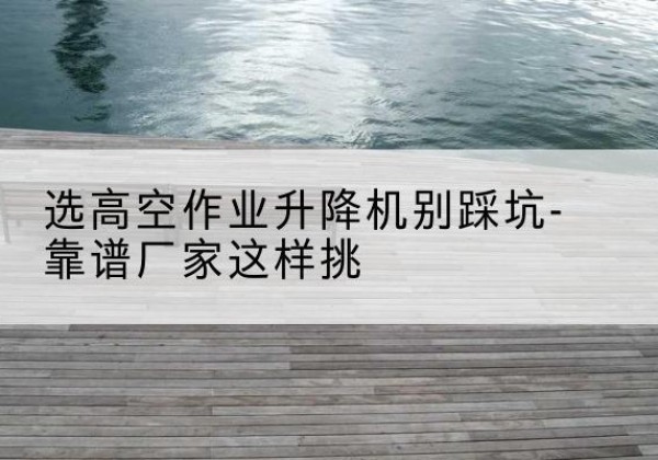 明山剪叉式升降机厂家-选高空作业升降机别踩坑-靠谱厂家这样挑