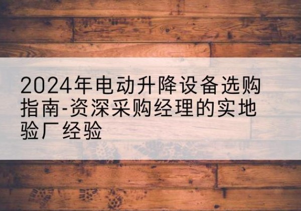 明山电动剪叉升降平台厂家-2024年电动升降设备选购指南-资深采购经理的实地验厂经验