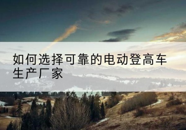 明山电动登高车厂家-如何选择可靠的电动登高车生产厂家