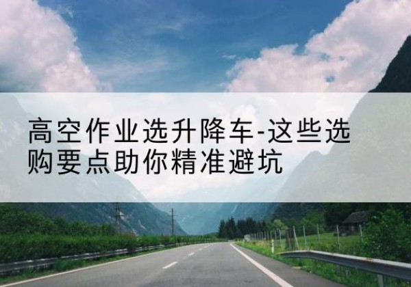 明山升降车厂家-高空作业选升降车-这些选购要点助你*避坑