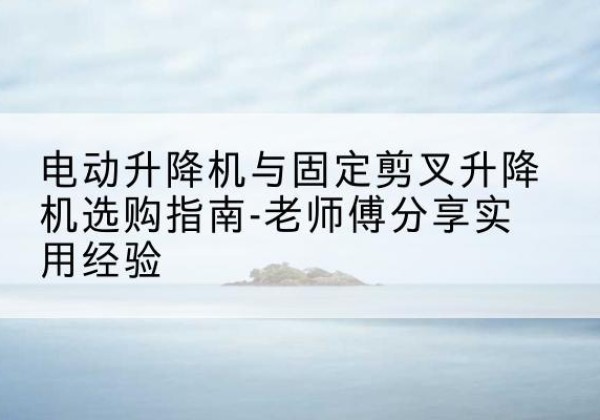 明山电动升降机怎么选-电动升降机与固定剪叉升降机选购指南-老师傅分享实用经验