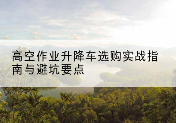 明山升降车怎么选-高空作业升降车选购实战指南与避坑要点