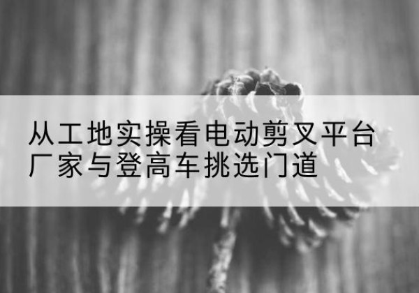 明山电动剪叉升降平台厂家-从工地实操看电动剪叉平台厂家与登高车挑选门道