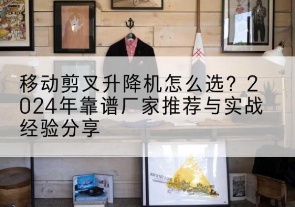 明山升降平台厂家推荐-移动剪叉升降机怎么选？2024年靠谱厂家推荐与实战经验分享