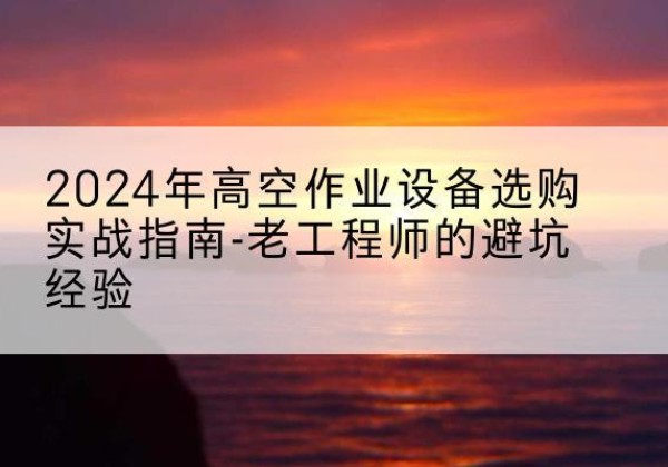 明山高空作业升降机厂家推荐-2024年高空作业设备选购实战指南-老工程师的避坑经验