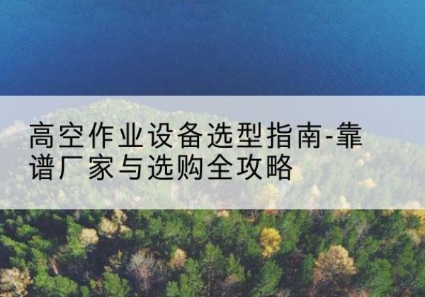 明山升降车厂家-高空作业设备选型指南-靠谱厂家与选购全攻略