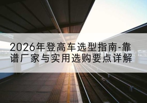 明山登高车厂家推荐-2026年登高车选型指南-靠谱厂家与实用选购要点详解