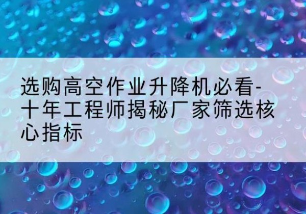 明山高空作业升降机厂家推荐-选购高空作业升降机必看-十年工程师揭秘厂家筛选核心指标